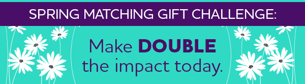 Spring Matching Gift Challenge: Make DOUBLE the impact today.