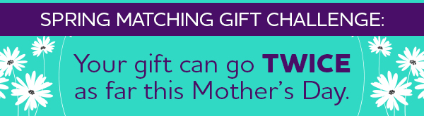 Spring Matching Gift Challenge: Your gift can go TWICE as far this Mother's Day.