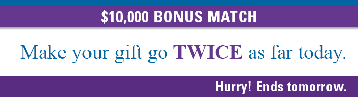 $10,000 BONUS MATCH. Make your gift go TWICE as far today. Hurry! Ends tomorrow.