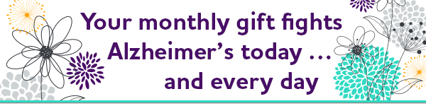 Your monthly gift fights Alzheimer's today&hellip; and every day.