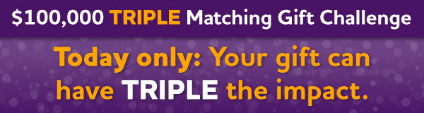 $100,000 Triple Matching Gift Challenge: Today only: Your gift can have TRIPLE the impact.