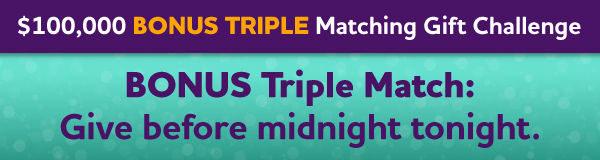$100,000 Bonus Triple Matching Gift Challenge: BONUS Triple Match: Give before midnight tonight.