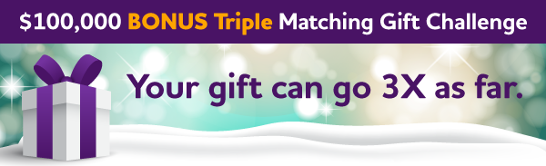 $100,000 Bonus Triple Matching Gift Challenge: Your gift can go 3X as far.